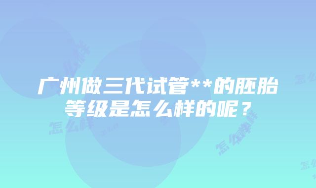 广州做三代试管**的胚胎等级是怎么样的呢？