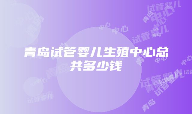 青岛试管婴儿生殖中心总共多少钱