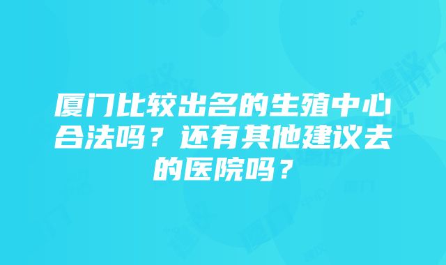 厦门比较出名的生殖中心合法吗？还有其他建议去的医院吗？