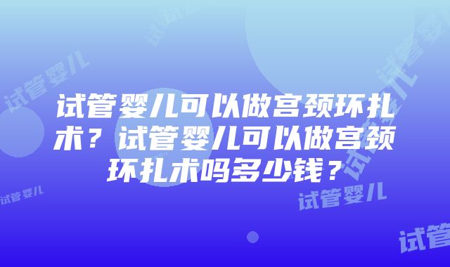 试管婴儿可以做宫颈环扎术？试管婴儿可以做宫颈环扎术吗多少钱？