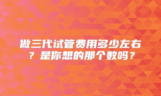 做三代试管费用多少左右？是你想的那个数吗？