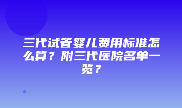 三代试管婴儿费用标准怎么算？附三代医院名单一览？