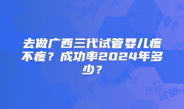 去做广西三代试管婴儿疼不疼？成功率2024年多少？