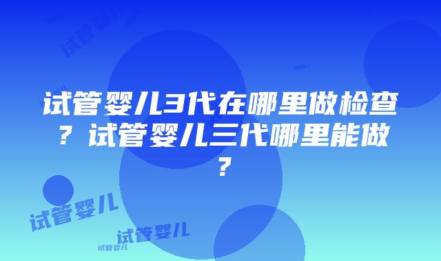 试管婴儿3代在哪里做检查？试管婴儿三代哪里能做？