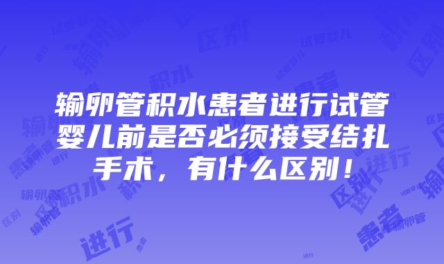 输卵管积水患者进行试管婴儿前是否必须接受结扎手术，有什么区别！