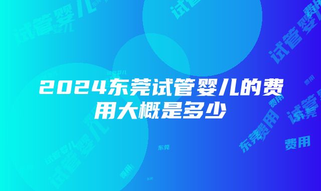 2024东莞试管婴儿的费用大概是多少