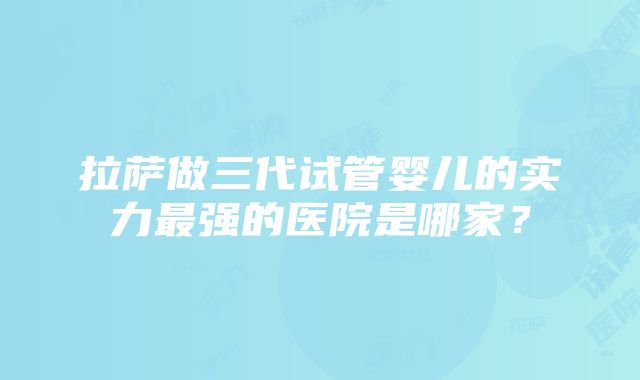 拉萨做三代试管婴儿的实力最强的医院是哪家？