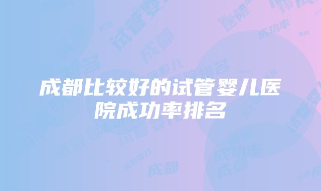 成都比较好的试管婴儿医院成功率排名