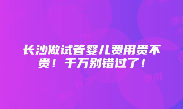 长沙做试管婴儿费用贵不贵！千万别错过了！