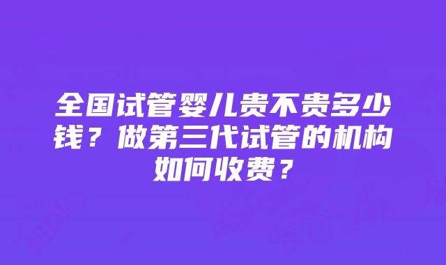 全国试管婴儿贵不贵多少钱？做第三代试管的机构如何收费？