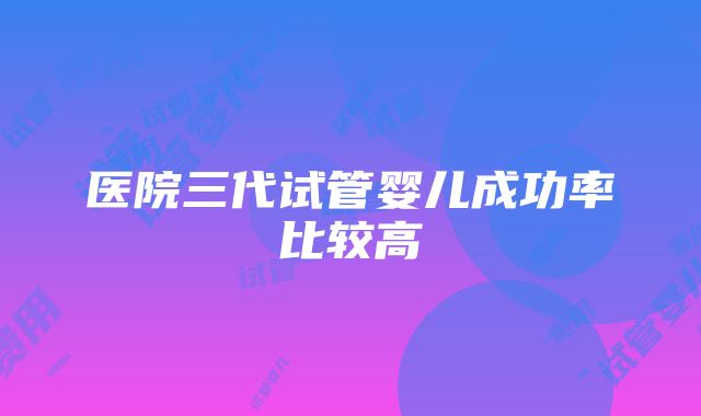 医院三代试管婴儿成功率比较高