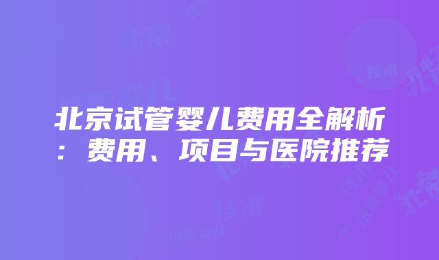 北京试管婴儿费用全解析：费用、项目与医院推荐