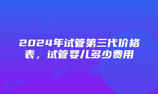 2024年试管第三代价格表，试管婴儿多少费用