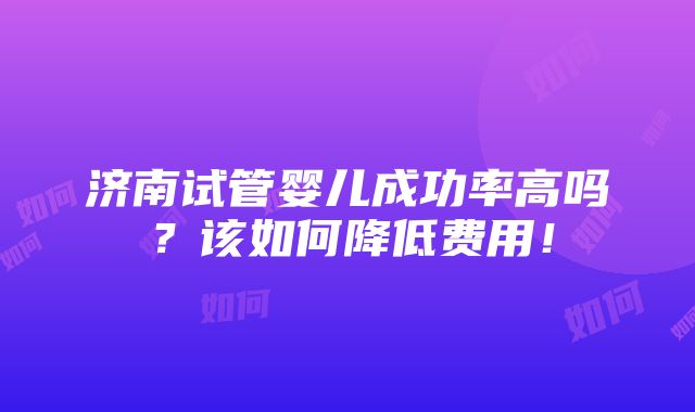 济南试管婴儿成功率高吗？该如何降低费用！