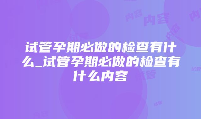 试管孕期必做的检查有什么_试管孕期必做的检查有什么内容