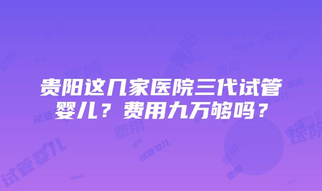 贵阳这几家医院三代试管婴儿？费用九万够吗？