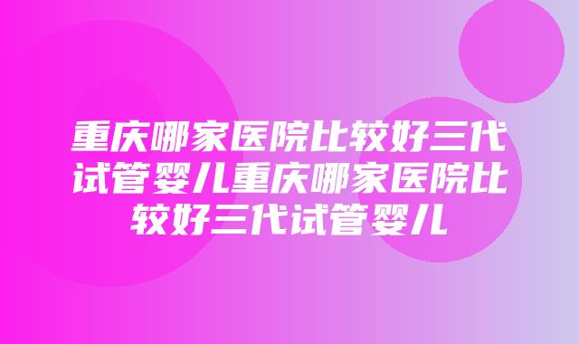 重庆哪家医院比较好三代试管婴儿重庆哪家医院比较好三代试管婴儿