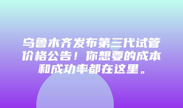 乌鲁木齐发布第三代试管价格公告！你想要的成本和成功率都在这里。