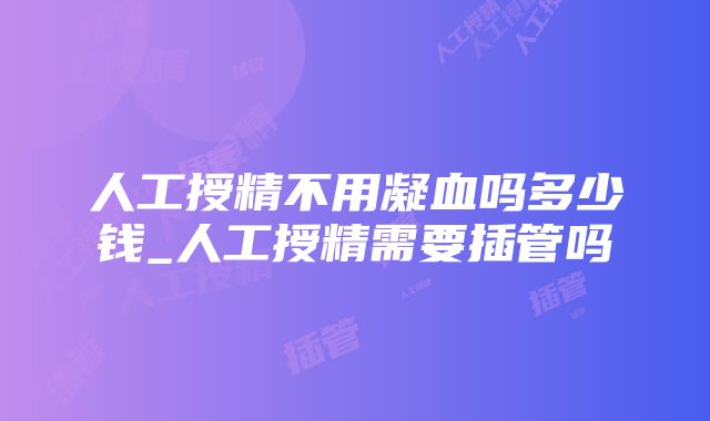 人工授精不用凝血吗多少钱_人工授精需要插管吗