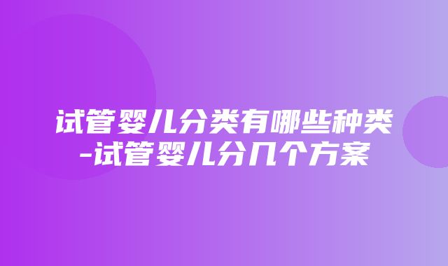 试管婴儿分类有哪些种类-试管婴儿分几个方案