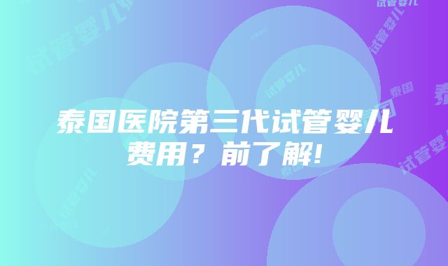 泰国医院第三代试管婴儿费用？前了解!