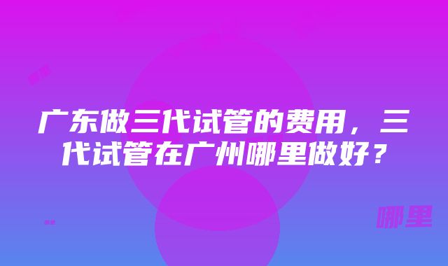 广东做三代试管的费用，三代试管在广州哪里做好？