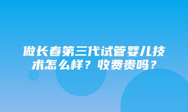 做长春第三代试管婴儿技术怎么样？收费贵吗？