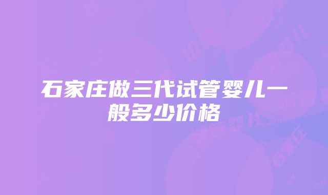 石家庄做三代试管婴儿一般多少价格