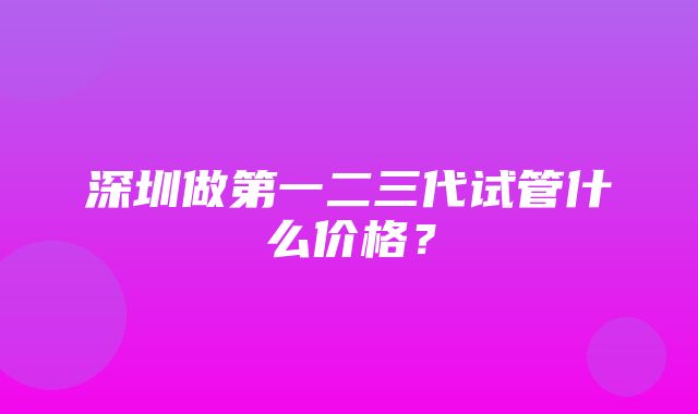 深圳做第一二三代试管什么价格？