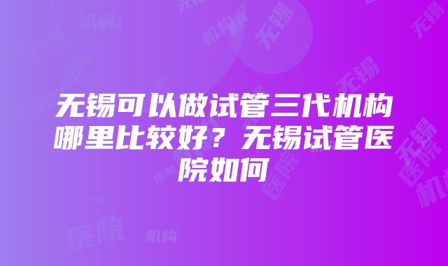 无锡可以做试管三代机构哪里比较好？无锡试管医院如何