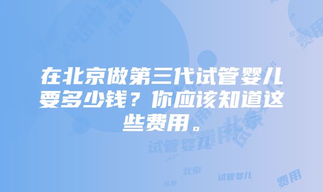 在北京做第三代试管婴儿要多少钱？你应该知道这些费用。