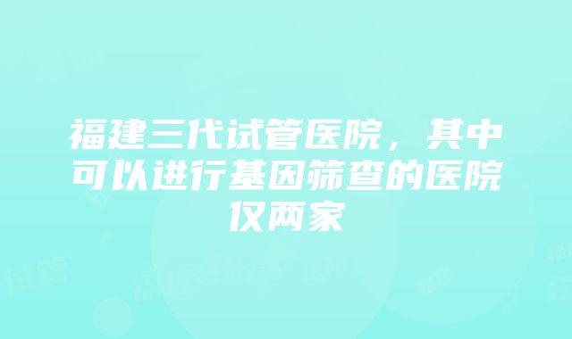 福建三代试管医院，其中可以进行基因筛查的医院仅两家