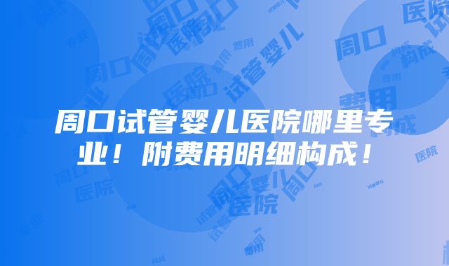 周口试管婴儿医院哪里专业！附费用明细构成！