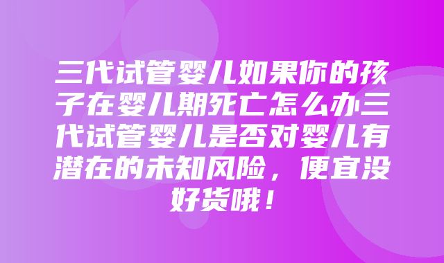 三代试管婴儿如果你的孩子在婴儿期死亡怎么办三代试管婴儿是否对婴儿有潜在的未知风险，便宜没好货哦！