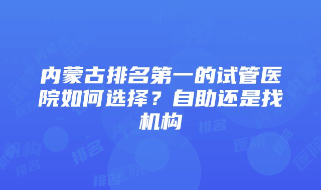 内蒙古排名第一的试管医院如何选择？自助还是找机构