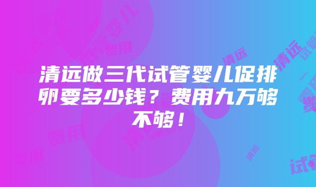 清远做三代试管婴儿促排卵要多少钱？费用九万够不够！