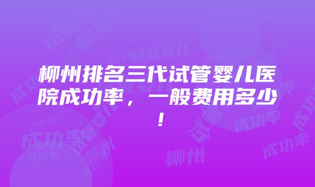 柳州排名三代试管婴儿医院成功率，一般费用多少！