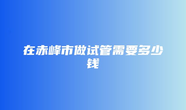 在赤峰市做试管需要多少钱