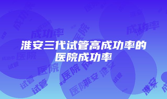 淮安三代试管高成功率的医院成功率