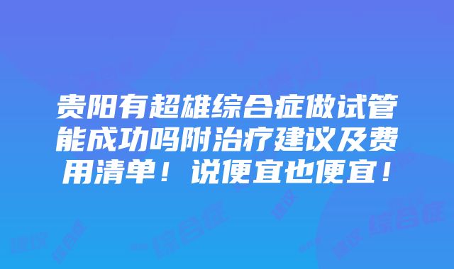 贵阳有超雄综合症做试管能成功吗附治疗建议及费用清单！说便宜也便宜！