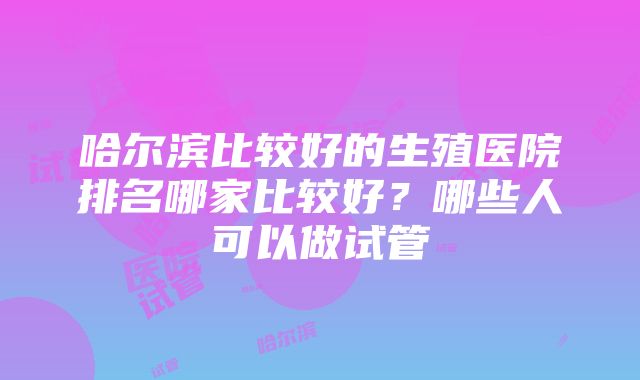 哈尔滨比较好的生殖医院排名哪家比较好？哪些人可以做试管