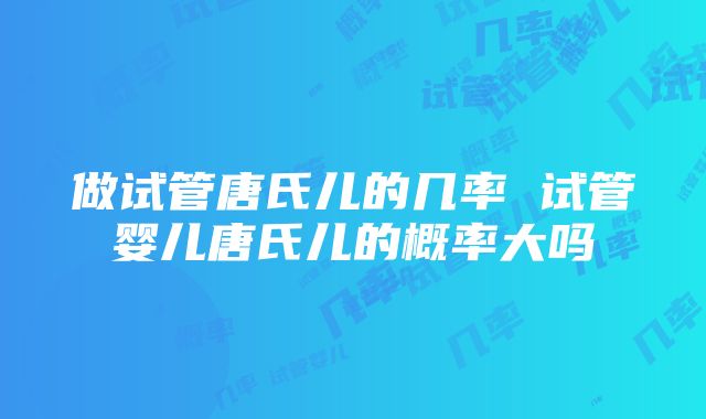 做试管唐氏儿的几率 试管婴儿唐氏儿的概率大吗