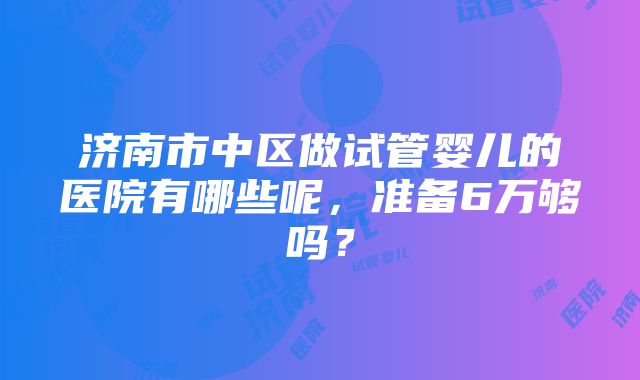 济南市中区做试管婴儿的医院有哪些呢，准备6万够吗？