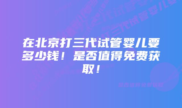 在北京打三代试管婴儿要多少钱！是否值得免费获取！