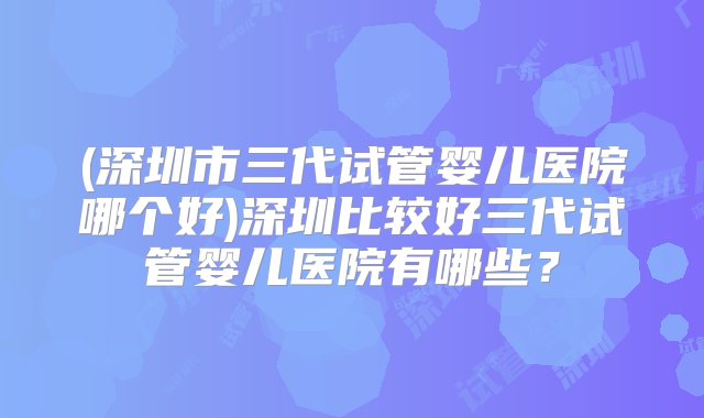 (深圳市三代试管婴儿医院哪个好)深圳比较好三代试管婴儿医院有哪些？