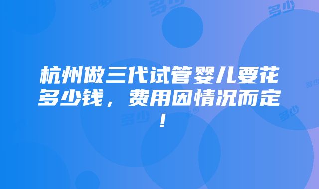 杭州做三代试管婴儿要花多少钱，费用因情况而定！