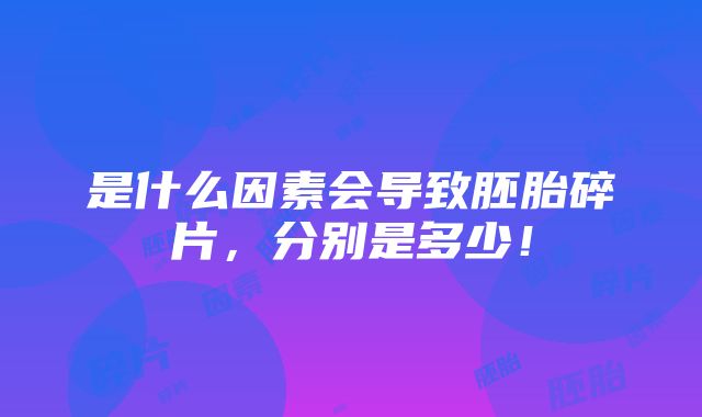 是什么因素会导致胚胎碎片，分别是多少！