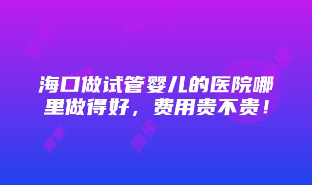 海口做试管婴儿的医院哪里做得好，费用贵不贵！