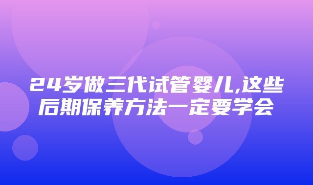 24岁做三代试管婴儿,这些后期保养方法一定要学会