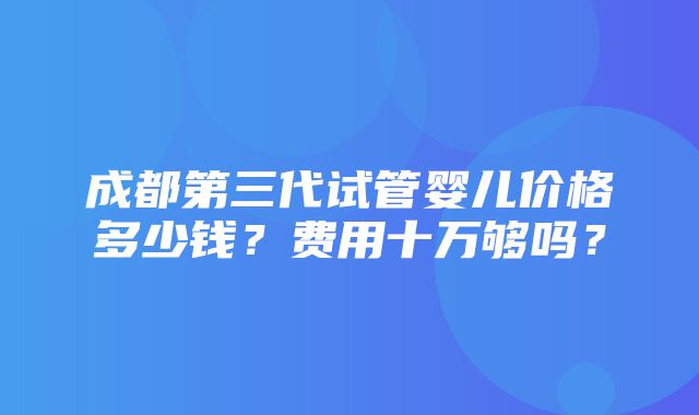 成都第三代试管婴儿价格多少钱？费用十万够吗？